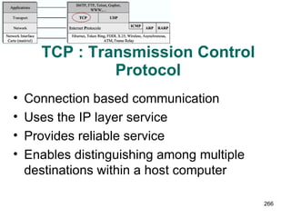 TCP : Transmission Control Protocol Connection based communication Uses the IP layer service Provides reliable service Enables distinguishing among multiple destinations within a host computer 