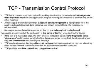 TCP - Transmission Control Protocol TCP is the protocol layer responsible for making sure that the commands and  messages are transmitted reliably  from one application program running on a machine to another one on the other machine A message is  transmitted and then a  positive acknowledgement  is being waited for If the positive acknowledgement does not arrive in a certain period of time, the message is retransmitted Messages are numbered in sequence so that no  one is being lost or duplicated; Messages are delivered at the destination in  the same order  they were sent by the source If the text of a mail is too large, the TCP protocol will  split it into several fragments  called “ datagrams”  and it makes sure that all the datagrams arrive correctly at the other end where they  are reassembled  into the original message TCP can be viewed as forming  a library of routines  that many applications can use when they need reliable network communication with an application on another computer TCP provides also  flow control and congestion control 