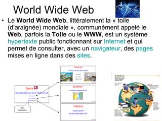 World Wide Web Le  World Wide Web , littéralement la « toile (d'araignée) mondiale », communément appelé le  Web , parfois la  Toile  ou le  WWW , est un système  hypertexte  public fonctionnant sur  Internet  et qui permet de consulter, avec un  navigateur , des  pages  mises en ligne dans des  sites .  