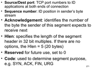 Source/Dest port : TCP port numbers to ID applications at both ends of connection Sequence number : ID position in sender’s byte stream Acknowledgement : identifies the number of the byte the sender of this segment expects to receive next Hlen : specifies the length of the segment header in 32 bit multiples. If there are no options, the Hlen = 5 (20 bytes) Reserved  for future use, set to 0 Code : used to determine segment purpose, e.g. SYN, ACK, FIN, URG 