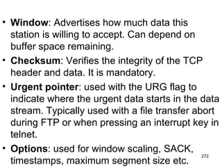 Window : Advertises how much data this station is willing to accept. Can depend on buffer space remaining. Checksum : Verifies the integrity of the TCP header and data. It is mandatory. Urgent pointer : used with the URG flag to indicate where the urgent data starts in the data stream. Typically used with a file transfer abort during FTP or when pressing an interrupt key in telnet. Options : used for window scaling, SACK, timestamps, maximum segment size etc. 