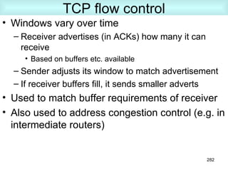 TCP flow control Windows vary over time Receiver advertises (in ACKs) how many it can receive Based on buffers etc. available Sender adjusts its window to match advertisement If receiver buffers fill, it sends smaller adverts Used to match buffer requirements of receiver Also used to address congestion control (e.g. in intermediate routers) 