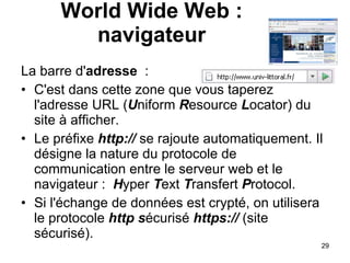 La barre d' adresse  : C'est dans cette zone que vous taperez l'adresse URL ( U niform  R esource  L ocator) du site à afficher.  Le préfixe  http://  se rajoute automatiquement. Il désigne la nature du protocole de communication entre le serveur web et le navigateur :   H yper  T ext  T ransfert  P rotocol. Si l'échange de données est crypté, on utilisera le protocole  http   s écurisé  https://  (site sécurisé). World Wide Web : navigateur 