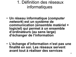 1. Définition des réseaux informatiques Un réseau informatique ( computer network ) est un système de communication (ensemble matériel + logiciel) qui permet à un ensemble d’ordinateurs (au sens large) d’échanger de l’information L’échange d’information n’est pas une finalité en soi. Les réseaux servent avant tout à réaliser des services 