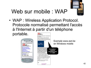 Web sur mobile : WAP WAP : Wireless Application Protocol. Protocole normalisé permettant l'accès à l'Internet à partir d'un téléphone portable.  Exemple www.awt.be  en Windows mobile  