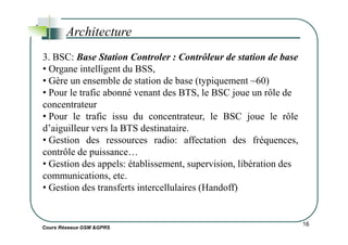 Architecture
3. BSC: Base Station Controler : Contrôleur de station de base
• Organe intelligent du BSS,
• Gère un ensemble de station de base (typiquement ~60)
• Pour le trafic abonné venant des BTS, le BSC joue un rôle de
concentrateur
• Pour le trafic issu du concentrateur, le BSC joue le rôle
d’aiguilleur vers la BTS destinataire.
Cours Réseaux GSM &GPRS
16
d’aiguilleur vers la BTS destinataire.
• Gestion des ressources radio: affectation des fréquences,
contrôle de puissance…
• Gestion des appels: établissement, supervision, libération des
communications, etc.
• Gestion des transferts intercellulaires (Handoff)
 