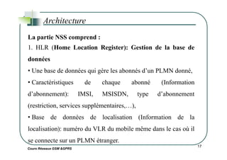 Architecture
La partie NSS comprend :
1. HLR (Home Location Register): Gestion de la base de
données
• Une base de données qui gère les abonnés d’un PLMN donné,
• Caractéristiques de chaque abonné (Information
Cours Réseaux GSM &GPRS
17
• Caractéristiques de chaque abonné (Information
d’abonnement): IMSI, MSISDN, type d’abonnement
(restriction, services supplémentaires,…),
• Base de données de localisation (Information de la
localisation): numéro du VLR du mobile même dans le cas où il
se connecte sur un PLMN étranger.
 