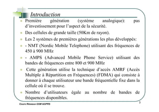 Première génération (système analogique): pas
d’investissement pour l’aspect de la sécurité.
Des cellules de grande taille (50Km de rayon).
Les 2 systèmes de premières générations les plus développés:
- NMT (Nordic Mobile Telephone) utilisant des fréquences de
450 à 900 MHz
- AMPS (Advanced Mobile Phone Service) utilisant des
Introduction
Cours Réseaux GSM &GPRS
3
- AMPS (Advanced Mobile Phone Service) utilisant des
bandes de fréquences entre 800 et 900 MHz
Cette génération utilise la technique d’accès AMRF (Accès
Multiple à Répartition en Fréquences) (FDMA) qui consiste à
donner à chaque utilisateur une bande fréquentielle fixe dans la
cellule où il se trouve.
Nombre d’utilisateurs égale au nombre de bandes de
fréquences disponibles.
 