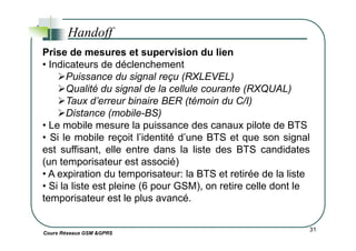 Handoff
Prise de mesures et supervision du lien
• Indicateurs de déclenchement
Puissance du signal reçu (RXLEVEL)
Qualité du signal de la cellule courante (RXQUAL)
Taux d’erreur binaire BER (témoin du C/I)
Distance (mobile-BS)
• Le mobile mesure la puissance des canaux pilote de BTS
Cours Réseaux GSM &GPRS
31
• Le mobile mesure la puissance des canaux pilote de BTS
• Si le mobile reçoit l’identité d’une BTS et que son signal
est suffisant, elle entre dans la liste des BTS candidates
(un temporisateur est associé)
• A expiration du temporisateur: la BTS et retirée de la liste
• Si la liste est pleine (6 pour GSM), on retire celle dont le
temporisateur est le plus avancé.
 