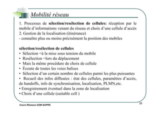 Mobilité réseau
1. Processus de sélection/resélection de cellules: réception par le
mobile d’informations venant du réseau et choix d’une cellule d’accès
2. Gestion de la localisation (itinérance)
- connaître plus ou moins précisément la position des mobiles
sélection/resélection de cellules
• Sélection =à la mise sous tension du mobile
• Resélection =lors du déplacement
Cours Réseaux GSM &GPRS
39
• Resélection =lors du déplacement
• Mais la même procédure de choix de cellule
• Écoute de toutes les voies balises
• Sélection d’un certain nombre de cellules parmi les plus puissantes
• Recueil des infos diffusées : état des cellules, paramètres d’accès,
de handoffs, info de synchronisation, localisation, PLMN,etc.
• Enregistrement éventuel dans la zone de localisation
• Choix d’une cellule (suitable cell )
 
