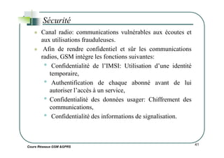 Canal radio: communications vulnérables aux écoutes et
aux utilisations frauduleuses.
Afin de rendre confidentiel et sûr les communications
radios, GSM intègre les fonctions suivantes:
• Confidentialité de l’IMSI: Utilisation d’une identité
temporaire,
• Authentification de chaque abonné avant de lui
Sécurité
Cours Réseaux GSM &GPRS
• Authentification de chaque abonné avant de lui
autoriser l’accès à un service,
• Confidentialité des données usager: Chiffrement des
communications,
• Confidentialité des informations de signalisation.
41
 