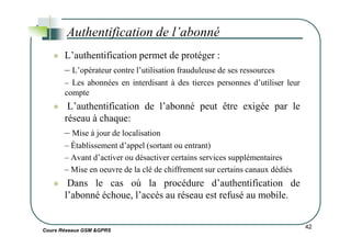 L’authentification permet de protéger :
– L’opérateur contre l’utilisation frauduleuse de ses ressources
– Les abonnées en interdisant à des tierces personnes d’utiliser leur
compte
L’authentification de l’abonné peut être exigée par le
réseau à chaque:
Authentification de l’abonné
Cours Réseaux GSM &GPRS
– Mise à jour de localisation
– Établissement d’appel (sortant ou entrant)
– Avant d’activer ou désactiver certains services supplémentaires
– Mise en oeuvre de la clé de chiffrement sur certains canaux dédiés
Dans le cas où la procédure d’authentification de
l’abonné échoue, l’accès au réseau est refusé au mobile.
42
 