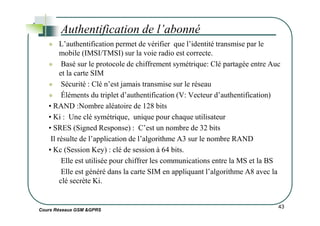 L’authentification permet de vérifier que l’identité transmise par le
mobile (IMSI/TMSI) sur la voie radio est correcte.
Basé sur le protocole de chiffrement symétrique: Clé partagée entre Auc
et la carte SIM
Sécurité : Clé n’est jamais transmise sur le réseau
Éléments du triplet d’authentification (V: Vecteur d’authentification)
• RAND :Nombre aléatoire de 128 bits
• Ki : Une clé symétrique, unique pour chaque utilisateur
Authentification de l’abonné
Cours Réseaux GSM &GPRS
• Ki : Une clé symétrique, unique pour chaque utilisateur
• SRES (Signed Response) : C’est un nombre de 32 bits
Il résulte de l’application de l’algorithme A3 sur le nombre RAND
• Kc (Session Key) : clé de session à 64 bits.
Elle est utilisée pour chiffrer les communications entre la MS et la BS
Elle est généré dans la carte SIM en appliquant l’algorithme A8 avec la
clé secrète Ki.
43
 