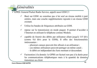 Généralités
GPRS: General Packet Radio Service, appelé aussi GSM 2+
Basé sur GSM: ne constitue pas à lui seul un réseau mobile à part
entière, mais une couche supplémentaire rajoutée à un réseau GSM
existant.
Utilise les bandes de fréquences attribuées au GSM.
repose sur la transmission en mode paquet. Il permet d’accéder à
l’Internet en utilisant le téléphone comme Modem.
Cours Réseaux GSM &GPRS
48
capable de fournir des débits par utilisateur allant jusqu'à 115 kb/s
(contre 9,6 kb/s pour le GSM), Il offre des fonctionnalités
intéressantes :
- plusieurs canaux peuvent être alloués à un utilisateur ;
- ces mêmes utilisateurs peuvent partager un même canal ;
- le débit est indépendant des liens montant et descendant.
Facturation à la donnée: le GPRS est facturé non pas à la durée pour
les communications téléphoniques mais à la quantité de données
transmises au client
 