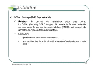 Architecture
SGSN : Serving GPRS Support Node
Routeur IP gérant les terminaux pour une zone.
Le SGSN (Serving GPRS Support Node) est la fonctionnalité du
service dans le centre de commutation (MSC), qui permet de
gérer les services offerts à l'utilisateur.
Les SGSN:
Cours Réseaux GSM &GPRS
50
Les SGSN:
- gardent trace de la localisation des MS
- assurent les fonctions de sécurité et de contrôle d’accès sur la voie
radio
 