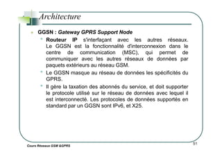 GGSN : Gateway GPRS Support Node
• Routeur IP s'interfaçant avec les autres réseaux.
Le GGSN est la fonctionnalité d'interconnexion dans le
centre de communication (MSC), qui permet de
communiquer avec les autres réseaux de données par
paquets extérieurs au réseau GSM.
• Le GGSN masque au réseau de données les spécificités du
GPRS.
Architecture
Cours Réseaux GSM &GPRS
51
GPRS.
• Il gère la taxation des abonnés du service, et doit supporter
le protocole utilisé sur le réseau de données avec lequel il
est interconnecté. Les protocoles de données supportés en
standard par un GGSN sont IPv6, et X25.
 