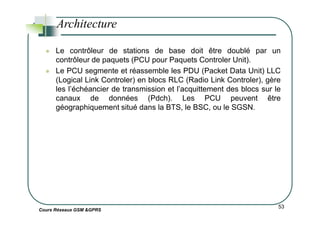 Le contrôleur de stations de base doit être doublé par un
contrôleur de paquets (PCU pour Paquets Controler Unit).
Le PCU segmente et réassemble les PDU (Packet Data Unit) LLC
(Logical Link Controler) en blocs RLC (Radio Link Controler), gère
les l’échéancier de transmission et l’acquittement des blocs sur le
canaux de données (Pdch). Les PCU peuvent être
géographiquement situé dans la BTS, le BSC, ou le SGSN.
Architecture
Cours Réseaux GSM &GPRS
53
 