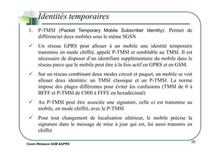 Identités temporaires
1. P-TMSI (Packet Temporary Mobile Subscriber Identity): Permet de
différencier deux mobiles sous le même SGSN
Un réseau GPRS peut allouer à un mobile une identité temporaire
transmise en mode chiffré, appelé P-TMSI et semblable au TMSI. Il est
nécessaire de disposer d’un identifiant supplémentaire du mobile dans le
réseau parce que le mobile peut être à la fois actif en GPRS et en GSM.
Sur un réseau combinant deux modes circuit et paquet, un mobile se voit
allouer deux identités: un TMSI classique et un P-TMSI. La norme
Cours Réseaux GSM &GPRS
55
allouer deux identités: un TMSI classique et un P-TMSI. La norme
impose des plages différentes pour éviter les confusions (TMSI de 0 à
BFFF et P-TMSI de C000 à FFFE en hexadécimal)
Au P-TMSI peut être associée une signature, celle ci est transmise au
mobile, en mode chiffré, avec le P-TMSI
Pour tout changement de localisation ultérieur, le mobile précise la
signature dans le message de mise à jour qui est, lui aussi transmis en
chiffré
 