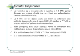 Identités temporaires
La vérification de la cohérence entre la signature et le P-TMSI permet
d’assurer une certaine sécurité tout en évitant une authentification,
coûteuse en triplet de sécurité.
Le P-TMSI est une identité courte qui permet de différencier sans
ambiguïté deux mobiles sous le même SGSN. Ce pendant le P-TMSI ne
peut être attribué qu’après un attachement au réseau
2. TLLI (Temporary Link Layer Identity): Permet de différencier deux
Cours Réseaux GSM &GPRS
56
mobiles lors de la phase de signalisation sous le même SGSN.
Si le mobile dispose d’un P-TMSI, le TLLI est identique au P-TMSI
Si le réseau alloue un nouveau P-TMSI, le TLLI est actualisé
 