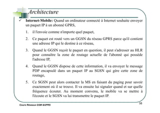 Internet-Mobile: Quand un ordinateur connecté à Internet souhaite envoyer
un paquet IP à un abonné GPRS,
1. il l'envoie comme n'importe quel paquet,
2. Ce paquet est routé vers un GGSN du réseau GPRS parce qu'il contient
une adresse IP qui le destine à ce réseau,
3. Quand le GGSN reçoit le paquet en question, il peut s'adresser au HLR
pour connaître la zone de routage actuelle de l'abonné qui possède
Architecture
Cours Réseaux GSM &GPRS
58
pour connaître la zone de routage actuelle de l'abonné qui possède
l'adresse IP,
4. Quand le GGSN dispose de cette information, il va envoyer le message
PDP encapsulé dans un paquet IP au SGSN qui gère cette zone de
routage,
5. Ce SGSN peut alors contacter la MS en faisant du paging pour savoir
exactement où il se trouve. Il va ensuite lui signaler quand et sur quelle
fréquence écouter. Au moment convenu, le mobile va se mettre à
l'écoute et le SGSN va lui transmettre le paquet IP.
 