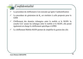 Confidentialité
La procédure de chiffrement n’est exécutée qu’après l’authentification
La procédure de génération de Kc est similaire à celle proposée pour le
GSM
Chiffrement des données échangées entre le mobile et le SGSN: la
couche LLC assure les échanges entre le mobile et le SGSN, elle prend
également en charge le chiffrement spécifique à GPRS
Le chiffrement Mobile-SGSN permet de simplifier la gestion des clés
Cours Réseaux GSM &GPRS
60
Le chiffrement Mobile-SGSN permet de simplifier la gestion des clés
 