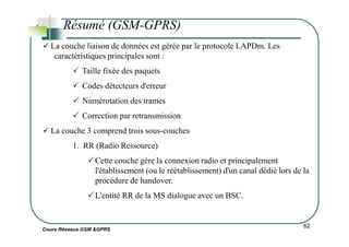 Résumé (GSM-GPRS)
La couche liaison de données est gérée par le protocole LAPDm. Les
caractéristiques principales sont :
Taille fixée des paquets
Codes détecteurs d'erreur
Numérotation des trames
Correction par retransmission
Cours Réseaux GSM &GPRS
62
La couche 3 comprend trois sous-couches
1. RR (Radio Ressource)
Cette couche gère la connexion radio et principalement
l'établissement (ou le réétablissement) d'un canal dédié lors de la
procédure de handover.
L'entité RR de la MS dialogue avec un BSC.
 
