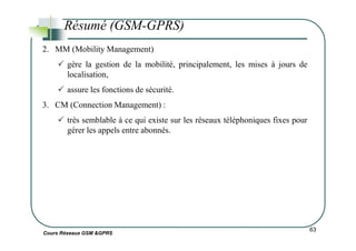 Résumé (GSM-GPRS)
2. MM (Mobility Management)
gère la gestion de la mobilité, principalement, les mises à jours de
localisation,
assure les fonctions de sécurité.
3. CM (Connection Management) :
très semblable à ce qui existe sur les réseaux téléphoniques fixes pour
gérer les appels entre abonnés.
Cours Réseaux GSM &GPRS
63
gérer les appels entre abonnés.
 