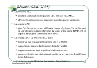 Résumé (GSM-GPRS)
Le protocole RLC
assure la segmentation des paquets LLC en blocs RLC/MAC
effectue les retransmissions nécessaire quand un paquet s'est perdu
La couche MAC:
gère l'accès concurrent aux différents canaux physiques: Un mobile peut
se voir allouer plusieurs intervalles de temps d'une trame TDMA s'il est
capable de les gérer (terminaux multi-slots).
Cours Réseaux GSM &GPRS
67
capable de les gérer (terminaux multi-slots).
La couche LLC : Le protocole LLC doit :
fournir un lien logique fiable entre la MS et le SGSN.
supporter des paquets d'information de taille variable
supporter un mode avec acquittement et un autre sans
permettre de faire une distinction de qualité de service entre les différents
types d'utilisateur
préserver la confidentialité des identités des utilisateurs
 