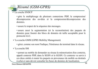 La couche SNDCP
• gère le multiplexage de plusieurs connexions PDP, la compression/
décompression des en-têtes et la compression/décompression des
données.
• assure le respect de la séquence des messages.
• assure aussi la segmentation (et la reconstitution) des paquets de
données pour fournir des blocs de données de taille acceptable pour le
Résumé (GSM-GPRS)
Cours Réseaux GSM &GPRS
68
protocole LLC.
La couche GMM (GPRS Mobility Management)
• gérer, comme son nom l'indique, l'itinérance du terminal dans le réseau.
La couche SM
• permet au mobile de demander au réseau la mémorisation d'un contexte,
appelé contexte PDP, dans le SGSN et le GGSN. Ce contexte va servir à
ces deux entités à router les paquets en provenance du mobile ou destinés
à celui-ci sans devoir consulter les bases de données de localisation.
 