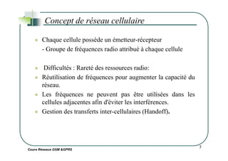 Chaque cellule possède un émetteur-récepteur
- Groupe de fréquences radio attribué à chaque cellule
Difficultés : Rareté des ressources radio:
Réutilisation de fréquences pour augmenter la capacité du
Concept de réseau cellulaire
Cours Réseaux GSM &GPRS
Réutilisation de fréquences pour augmenter la capacité du
réseau.
Les fréquences ne peuvent pas être utilisées dans les
cellules adjacentes afin d'éviter les interférences.
Gestion des transferts inter-cellulaires (Handoff).
7
 