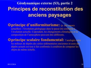 Géodynamique externe (S3), partie 2
09/12/2014 10
Principes de reconstitution des
anciens paysages
principe d’uniformitarisme: (p. des causes
actuelles) : l’évolution géologique dans le passé été conforme à
l’évolution actuelle. Cependant, les changements climatiques et la
composition de l’atmosphère peuvent être différents.
principe scalaire fondamental: l’analogie entre
les milieux de dépôts des séries sédimentaires anciennes et ceux des
dépôts actuels est tout à fait confirmée à condition de comparer les
objets de même échelle.
 