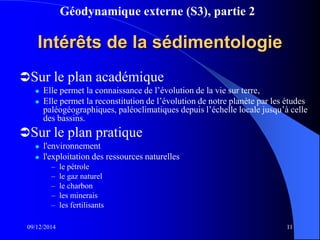 Géodynamique externe (S3), partie 2
09/12/2014 11
Intérêts de la sédimentologie
Sur le plan académique
 Elle permet la connaissance de l’évolution de la vie sur terre,
 Elle permet la reconstitution de l’évolution de notre planète par les études
paléogéographiques, paléoclimatiques depuis l’échelle locale jusqu’à celle
des bassins.
Sur le plan pratique
 l'environnement
 l'exploitation des ressources naturelles
– le pétrole
– le gaz naturel
– le charbon
– les minerais
– les fertilisants
 