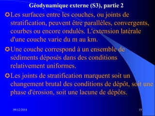 Géodynamique externe (S3), partie 2
Les surfaces entre les couches, ou joints de
stratification, peuvent être parallèles, convergents,
courbes ou encore ondulés. L'extension latérale
d'une couche varie du m au km.
Une couche correspond à un ensemble de
sédiments déposés dans des conditions
relativement uniformes.
Les joints de stratification marquent soit un
changement brutal des conditions de dépôt, soit une
phase d'érosion, soit une lacune de dépôts.
09/12/2014 19
 
