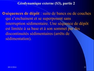 Géodynamique externe (S3), partie 2
séquences de dépôt : suite de bancs ou de couches
qui s’enchainent et se superposent sans
interruption sédimentaire. Une séquence de dépôt
est limitée à sa base et à son sommet par des
discontinuités sédimentaires (arrêts de
sédimentation).
09/12/2014 21
 