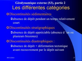 Géodynamique externe (S3), partie 2
09/12/2014 27
Les différentes catégories
Discontinuités sédimentaires
absence de dépôt pendant un temps relativement
court
Discontinuités stratigraphiques
absence de dépôt appréciable (absence d ’un ou
plusieurs biozones)
Discontinuités diastrophiques :
absence de dépôt + déformation tectonique
avant recouvrement par le dépôt suivant
 