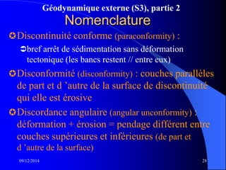 Géodynamique externe (S3), partie 2
09/12/2014 28
Nomenclature
Discontinuité conforme (paraconformity) :
bref arrêt de sédimentation sans déformation
tectonique (les bancs restent // entre eux)
Disconformité (disconformity) : couches parallèles
de part et d ’autre de la surface de discontinuité
qui elle est érosive
Discordance angulaire (angular unconformity) :
déformation + érosion = pendage différent entre
couches supérieures et inférieures (de part et
d ’autre de la surface)
 