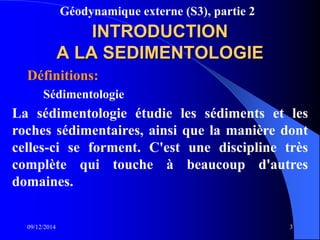 Géodynamique externe (S3), partie 2
09/12/2014 3
INTRODUCTION
A LA SEDIMENTOLOGIE
Définitions:
Sédimentologie
La sédimentologie étudie les sédiments et les
roches sédimentaires, ainsi que la manière dont
celles-ci se forment. C'est une discipline très
complète qui touche à beaucoup d'autres
domaines.
 