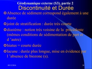 Géodynamique externe (S3), partie 2
09/12/2014 30
Discontinuité et Durée
Absence de sédiment correspond également à une
durée
joint de stratification : durée très courte
diastème : notion très voisine de la précédente
(mêmes conditions de sédimentation de part et
d ’autre)
hiatus = courte durée
lacune : durée plus longue, mise en évidence par
l ’absence de biozone (s).
 