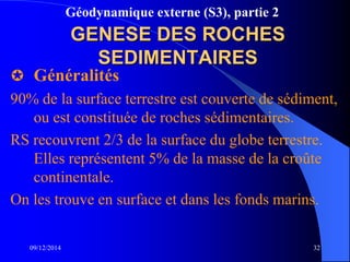 Géodynamique externe (S3), partie 2
09/12/2014 32
GENESE DES ROCHES
SEDIMENTAIRES
 Généralités
90% de la surface terrestre est couverte de sédiment,
ou est constituée de roches sédimentaires.
RS recouvrent 2/3 de la surface du globe terrestre.
Elles représentent 5% de la masse de la croûte
continentale.
On les trouve en surface et dans les fonds marins.
 