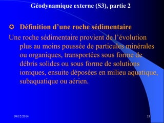 Géodynamique externe (S3), partie 2
 Définition d’une roche sédimentaire
Une roche sédimentaire provient de l’évolution
plus au moins poussée de particules minérales
ou organiques, transportées sous forme de
débris solides ou sous forme de solutions
ioniques, ensuite déposées en milieu aquatique,
subaquatique ou aérien.
09/12/2014 33
 