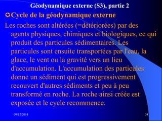 Géodynamique externe (S3), partie 2
Cycle de la géodynamique externe
Les roches sont altérées (=détériorées) par des
agents physiques, chimiques et biologiques, ce qui
produit des particules sédimentaires. Les
particules sont ensuite transportées par l'eau, la
glace, le vent ou la gravité vers un lieu
d'accumulation. L'accumulation des particules
donne un sédiment qui est progressivement
recouvert d'autres sédiments et peu à peu
transformé en roche. La roche ainsi créée est
exposée et le cycle recommence.
09/12/2014 34
 