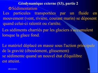 Géodynamique externe (S3), partie 2
Sédimentation
09/12/2014 36
Les particules transportées par un fluide en
mouvement (vent, rivière, courant marin) se déposent
quand celui-ci ralentit ou s'arrête.
Les sédiments charriés par les glaciers s'accumulent
lorsque la glace fond.
Le matériel déplacé en masse sous l'action principale
de la gravité (éboulement, glissement)
se sédimente quand un nouvel état d'équilibre
est atteint.
 