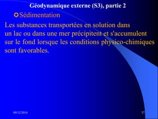 Géodynamique externe (S3), partie 2
Sédimentation
09/12/2014 37
Les substances transportées en solution dans
un lac ou dans une mer précipitent et s'accumulent
sur le fond lorsque les conditions physico-chimiques
sont favorables.
 