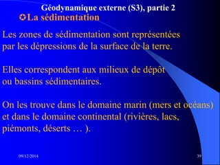 Géodynamique externe (S3), partie 2
La sédimentation
09/12/2014 39
Les zones de sédimentation sont représentées
par les dépressions de la surface de la terre.
Elles correspondent aux milieux de dépôt
ou bassins sédimentaires.
On les trouve dans le domaine marin (mers et océans)
et dans le domaine continental (rivières, lacs,
piémonts, déserts … ).
 