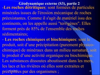 Géodynamique externe (S3), partie 2
09/12/2014 45
-Les roches détritiques: sont formées de particules
minérales issues de l'érosion mécanique de roches
préexistantes. Comme il s'agit de matériel issu des
continents, on les appelle aussi "terrigènes". Elles
forment près de 85% de l'ensemble des roches
sédimentaires;
- Les roches chimiques et biochimiques: sont le
produit, soit d’une précipitation (purement physico-
chimique) de minéraux dans un milieu sursaturé, soit
le produit d’une activité organique ou biochimique.
Les substances dissoutes aboutissent dans les mers,
les lacs et les rivières où elles sont extraites et
précipitées par des organismes ;
 