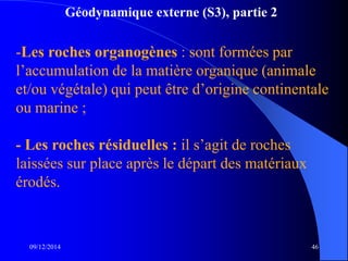 Géodynamique externe (S3), partie 2
09/12/2014 46
-Les roches organogènes : sont formées par
l’accumulation de la matière organique (animale
et/ou végétale) qui peut être d’origine continentale
ou marine ;
- Les roches résiduelles : il s’agit de roches
laissées sur place après le départ des matériaux
érodés.
 