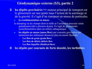 Géodynamique externe (S3), partie 2
 les dépôts gravitaires >> moteur principal de transport est
le glissement sur une pente sous l’action de la surcharge et
de la gravité. Il s’agit d’un transport en masse de particules.
 la resédimentation en masse
le slumping ou les slumps dont la taille et l’extension peuvent varier
grandement (dm à plusiers dcam). Il s’agit de glissements
synsédimentaires dans un milieu subaquatique.
 les dépôts en masse (mass flow) par courants gravitaires qui
entrainent des sédiments dissociés plus au moins fluidisés.
– Les flots de grain (grain flow)
– Les flots de débris (débris flow
– Les flots liquéfiés (fluidized flow)
 les dépôts par courants de forte densité, les turbidites
09/12/2014 48
 