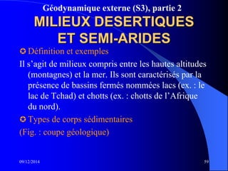 Géodynamique externe (S3), partie 2
MILIEUX DESERTIQUES
ET SEMI-ARIDES
 Définition et exemples
Il s’agit de milieux compris entre les hautes altitudes
(montagnes) et la mer. Ils sont caractérisés par la
présence de bassins fermés nommées lacs (ex. : le
lac de Tchad) et chotts (ex. : chotts de l’Afrique
du nord).
 Types de corps sédimentaires
(Fig. : coupe géologique)
09/12/2014 59
 