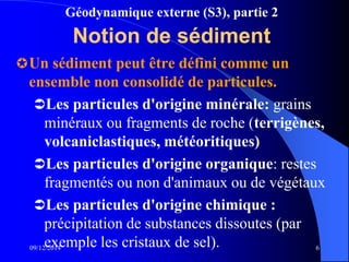 Géodynamique externe (S3), partie 2
09/12/2014 6
Notion de sédiment
Un sédiment peut être défini comme un
ensemble non consolidé de particules.
Les particules d'origine minérale: grains
minéraux ou fragments de roche (terrigènes,
volcaniclastiques, météoritiques)
Les particules d'origine organique: restes
fragmentés ou non d'animaux ou de végétaux
Les particules d'origine chimique :
précipitation de substances dissoutes (par
exemple les cristaux de sel).
 
