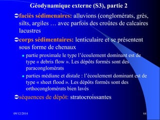 Géodynamique externe (S3), partie 2
faciès sédimenaires: alluvions (conglomérats, grès,
silts, argiles … avec parfois des croûtes de calcaires
lacustres
corps sédimentaires: lenticulaire et se présentent
sous forme de chenaux
 partie proximale le type l’écoulement dominant est de
type « debris flow ». Les dépôts formés sont des
paraconglomérats
 parties médiane et distale : l’écoulement dominant est de
type « sheet flood ». Les dépôts formés sont des
orthoconglomérats bien lavés
séquences de dépôt: stratocroissantes
09/12/2014 64
 